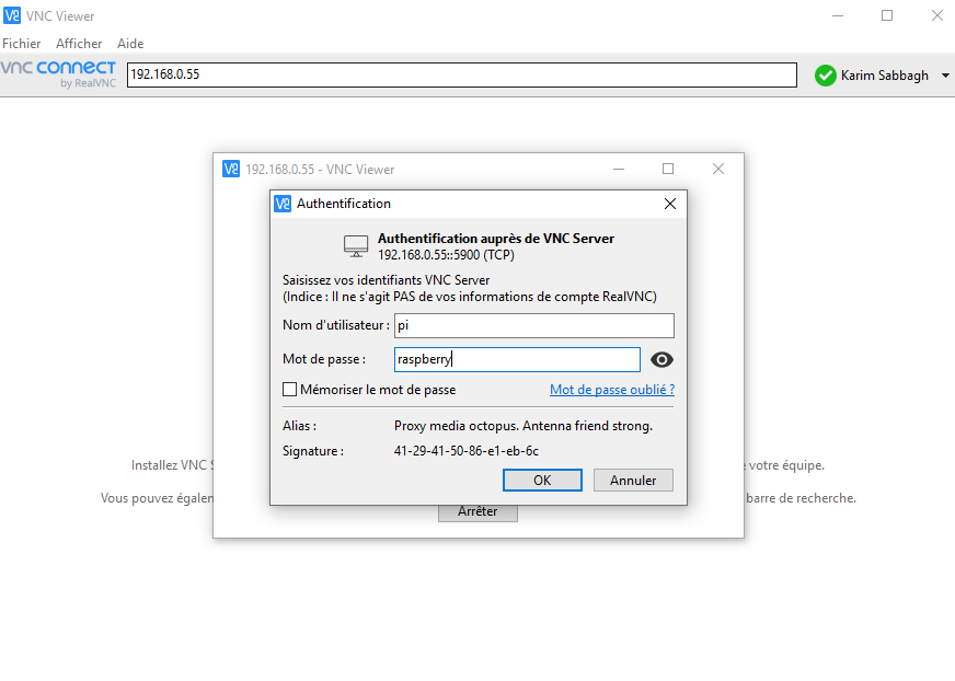 VNC Viewer 
Fichier Afficher Aide 
vnc connecT 
192.168.0.55 
E - Viewer 
Authentification 
Authentification auprès de VNC Server 
(TCP) 
Saisissez vos identifiants VNC Server 
(Indice : II ne s'agit PAS de vos informations de compte RealVNC) 
Nom d' utilisateur : pi 
Mot de passe : 
raspberpÀ 
Mémoriser le mot de passe 
Mot de passe oublié ? 
Alias : 
Signature : 
Installez VNC 
Vous pouvez égale 
Proxy media octopus. Antenna friend strong. 
41-29-41-50 86-e1-eb-6c 
Annuler 
Karim Sabbagh 
votre équipe. 
rre de recherche. 