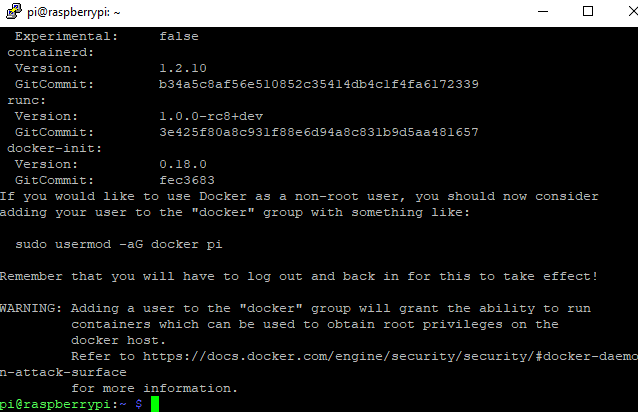 pißraspberrypi: — 
Experimental : 
containerd : 
Version : 
Version : 
Gi CCorunit : 
docker—iniC : 
Version : 
Gi CCorunit : 
false 
1.2. 10 
b34aSc8afS6eS108S2c3S414db4c1f4fa617233g 
1.0. O—rc8+dev 
3e42Sf80a8cg31f88e6dg4a8c831bgdsaa4816S7 
0.18. o 
fec3683 
If you would like Co use Docker as a non—root user, should now 
adding Y3ur user Co Che "docker" group with something like : 
sudo usermod —aG docker pi 
con s i de r 
Remeüer Chat will have Co log out and back in for Chis Co Cake effect 
ING: Adding a user Co Che "docker" group will grant Che ability Co run 
containers which can be used Co obtain root privileges on Che 
docker host . 
Refer Co hCCps : / (docs . 
n —attack—surface 
for more information. 
pi eraspberryrpi : 