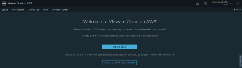 VMware Cloud on AWS 
SDDCs Subscriptions Activity Log 
o 
Tools 
Karim SABBAGH 
SL-IO 
LIGHT 
Developer Center 
Welcome to VMware Cloud on AWS! 
VMware Cloud on AWS makes it easy to run your familiar vSphere-based clouds on AWS. 
Create your first Software-Defined Data Center (SDDC) in the cloud now. 
CREATE SDDC 
Purchase I-year or 3-year term subscription before creating an SDDC to benefit from the discounted rate. 
PURCHASE TERM SUBSCRIPTION 