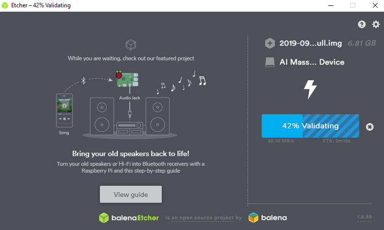 Etcher —42% Validating 
While you are waitirw, m_lt OL' featured 
Audio Jack 
Bring your old speakers back to life! 
Twn yow old speakers or H-Fi into receivers with a 
Raspberry Pi and tws step-by-stg) guide 
View guide 
balena Etcher is an open source project by 
.ull.img 
6.81 GB 
2019-09.. 
Al Mass... Device 
42% Validating 
o 
balena 
s.s9 