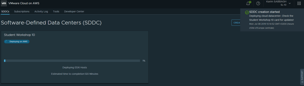 VMware Cloud on AWS 
SDDCs Subscriptions Activity Log 
Tools 
Developer Center 
Karim SABBAGH 
SL-IO 
SDDC creation started 
Deploying cloud datacenter. Check the 
Student Workshop 10 card for updates! 
CREA 
Mon Jul 08 2019 GMT+0200 (heure 
d'été d'Europe centrale) 
Software-Defined Data Centers (SDDC) 
Student Workshop 10 
Deploying on AWS 
Deploying ESXi Hosts 
Estimated time to completion:120 Minutes 
1% 