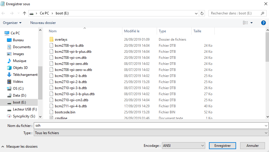 Organiser 
Sureau 
Enregistrer sous 
cepc boot(8) 
bcm27D8- r pi- b .dtb 
Nouveau dossier 
Nom 
Modifié le 
20,09/2019 14:cu 
20,09/2019 14:cu 
20,09/2019 14:cu 
08/07/2019 14:02 
08/07/2019 14:02 
08/07/2019 14:02 
25,09/2019 15:28 
08/07/2019 14:02 
08/07/2019 14:02 
20,09/2019 14:cu 
17,09/2019 14:29 
25,09/2019 15:28 
ni,4F, 
Type 
Dossier de fichiers 
Fichier DTB 
Fichier DTB 
Fichier DTB 
Fichier DTB 
Fichier DTB 
Fichier DTB 
Fichier DTB 
Fichier DTB 
Fichier DTB 
Fichier DTB 
Fichier DTB 
Fichier BIN 
Taille 
Rechercher clans: boot (E:) 
24 Ko 
24 Ko 
24 Ko 
24 Ko 
24 Ko 
25 Ko 
25 Ko 
26 Ko 
27 Ko 
25 Ko 
40 Ko 
52 Ko 
O 
Documents 
mages 
Musique 
Objets 30 
Téléchargement 
Vidéos 
OS (Q) 
Data 
boot (E:) 
Lecteur usa 
Syncplicity (S) v 
Nom du fichier : ssh 
bcm27D8- rpi-b- plus.dtb 
bcm27D8- r pi-cm.dtb 
bcm27D8- r pi-zero.dtb 
bcm27D8-rpi-zero-w.dtb 
bcm27D9- r pi-2- b.dtb 
bcm2710 
-rpi-2-b.dtb 
bcm2710-rpi-3-b.dtb 
bcm2710-rpi-3-b-pIus.dtb 
bcm2710 rpi-cm3.dtb 
bcm2711-rpi-4-b.dtb 
bootcode.bin 
rmrlline 
Type : Tous les fichiers 
A Masquer les dossiers 
Encodage : 
ANSI 
Enregistrer 
Annuler 